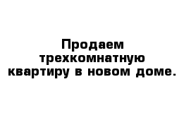 Продаем трехкомнатную квартиру в новом доме.